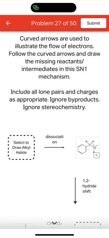 **Educational Content for SN1 Mechanism**

**Problem 27 of 50**

In this exercise, curved arrows are used to illustrate the flow of electrons within an SN1 reaction mechanism. Your task is to follow these arrows and draw the missing reactants and intermediates.

### Instructions:

1. **Identify the Reactants and Intermediates:**
   - Begin by selecting the appropriate alkyl halide. This is the starting point for the SN1 mechanism.

2. **Electron Flow:**
   - The curved arrows indicate the direction of electron flow, which you must follow to determine the correct structure of intermediates.

3. **Include Lone Pairs and Charges:**
   - Ensure all lone pairs and charges are clearly shown in your drawings. 

4. **Ignore Byproducts and Stereochemistry:**
   - Focus solely on the main reaction pathway. Byproducts and stereochemical outcomes are not required for this task.

### Diagram Explanation:

- **First Box:** This box prompts you to "Select to Draw Alkyl Halide," indicating the starting molecule before the reaction pathway begins.
- **Dissociation Step:** An arrow labeled "dissociation" leads to the formation of a carbocation intermediate, depicted with a benzene ring and a positively charged carbon center.
- **1,2-Hydride Shift:** This step highlights the migration of a hydrogen atom, with its pair of electrons, from one carbon to an adjacent electron-deficient carbon, resulting in a more stable carbocation.

This exercise is designed to enhance your understanding of electron flow and intermediate species in substitution reactions, specifically within the SN1 mechanism framework.