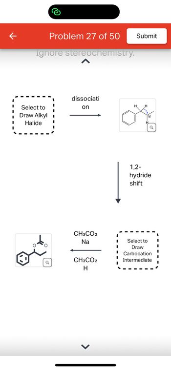 **Problem 27 of 50**

This diagram illustrates a chemical reaction involving an alkyl halide and subsequent transformations.

1. **Select to Draw Alkyl Halide**: Begin by drawing your chosen alkyl halide structure. This molecule is the starting point for the reaction.

2. **Dissociation**: The alkyl halide undergoes dissociation, resulting in the formation of a carbocation intermediate. The chemical structure shows a six-membered aromatic ring with a positively charged carbon atom, indicating the carbocation.

3. **1,2-Hydride Shift**: This step involves a hydride (H-) shifting from one carbon to the neighboring carbon, stabilizing the carbocation by relocating the positive charge.

4. **Select to Draw Carbocation Intermediate**: Draw the new carbocation structure after the hydride shift. This represents the intermediate stage of the reaction.

5. **Reaction with Reagents (CH₃CO₂Na, CH₃CO₂H)**: The carbocation reacts with sodium acetate (CH₃CO₂Na) and acetic acid (CH₃CO₂H). This transforms the carbocation into the final product.

6. **Formation of Final Product**: The final product is shown with a structure involving an aromatic ring and an ester group, resulting from the combination of reagents and the carbocation intermediate.

This educational example demonstrates key concepts such as carbocation formation, rearrangement, and nucleophilic substitution.