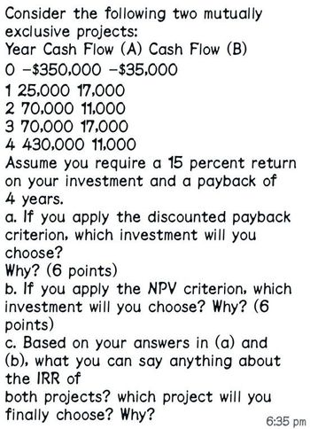 Consider the following two mutually
exclusive projects:
Year Cash Flow (A) Cash Flow (B)
0-$350,000 - $35,000
125,000 17,000
2 70,000 11,000
3 70,000 17,000
4 430,000 11,000
Assume you require a 15 percent return
on your investment and a payback of
4 years.
a. If you apply the discounted payback
criterion, which investment will you
choose?
Why? (6 points)
b. If you apply the NPV criterion, which
investment will you choose? Why? (6
points)
c. Based on your answers in (a) and
(b), what you can say anything about
the IRR of
both projects? which project will you
finally choose? Why?
6:35 pm