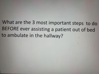 What are the 3 most important steps to do
BEFORE ever assisting a patient out of bed
to ambulate in the hallway?
