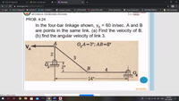 DLSU-D College/GS
O Meet - ciy-dhre-gbc
W Messenger
+
A messenger.com/t/3199393166853271
I Apps
DLSU-D College/GS
my.DLSU-D
O Mail - LEONARD C.
Computer Fundam.
A Circuit Construction...
Other bookmarks
STATICS BOOK
Convert PDF to Wo...
PHET
Circuit Construction...
MACHINES AND M...
LOL O L NOINCLNINO, ARC TECIORE ANDTLCHNOLOOT
2.J.
MECHANICAL ENGINEERING PROGRAM
2.3.3. Sample
PROB. 4-24
In the four-bar linkage shown, VA = 60 in/sec. A and B
are points in the same link. (a) Find the velocity of B.
(b) find the angular velocity of link 3.
O,A=3"; AB=8"
2
2"
B
4
14"-
See solution
Click to add notes
7:39 PM
へ L G ) A ENG
24/11/2020
...
3.
立
