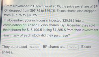 From November to December of 2015, the price per share of BP
Oil dropped from $95.75 to $76.75. Exxon shares also dropped
from $97.75 to $76.25.
In November, your rich cousin invested $20,585 into a
combination of BP and Exxon shares. By December they sold
their shares for $16,199.5 losing $4,385.5 from their investment.
How many of each stock did they purchase?
They purchased Number BP shares and Number Exxon
shares.