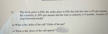 1)
The stock price is $30, the strike price is $30, the risk free rate is 6% per annum,
the volatility is 20% per annum and the time to maturity is 9 months. Assume a 3
stop binomial model
a) What is the delta of the call? Delta of the put?
a) What is the price of the call option?