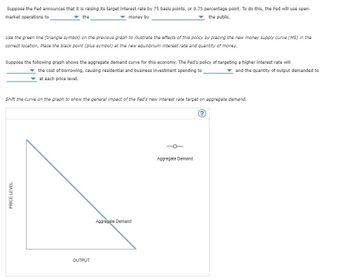 Suppose the Fed announces that it is raising its target interest rate by 75 basis points, or 0.75 percentage point. To do this, the Fed will use open-
▼ the
money by
the public.
market operations to
Use the green line (triangle symbol) on the previous graph to illustrate the effects of this policy by placing the new money supply curve (MS) in the
correct location. Place the black point (plus symbol) at the new equilibrium interest rate and quantity of money.
Suppose the following graph shows the aggregate demand curve for this economy. The Fed's policy of targeting a higher interest rate will
the cost of borrowing, causing residential and business investment spending to
at each price level.
and the quantity of output demanded to
Shift the curve on the graph to show the general impact of the Fed's new interest rate target on aggregate demand.
PRICE LEVEL
OUTPUT
Aggregate Demand
Aggregate Demar
?