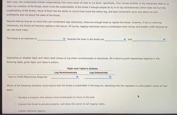 Each year, the lumberjacks choose independently how many acres of trees to cut down; specifically, they choose whether to log intensively (that is, to
clear-cut a section of the forest, which hurts the sustainability of the forest if enough people do it) or to log nonintensively (which does not hurt the
sustainability of the forest). None of them has the ability to control how much the others log, and each lumberjack cares only about his own
profitability and not about the state of the forest.
Assume that as long as no more than one lumberjack logs intensively, there are enough trees to regrow the forest. However, if two or more log
intensively, the forest will become useless in the future. Of course, logging intensively earns a lumberjack more money and greater profit because he
can sell more trees.
The forest is an example of
Kevin's Profit-Maximizing Response
because the trees in the forest are
Depending on whether Rajiv and Yakov both choose to log either nonintensively intensively, fill in Kevin's profit-maximizing response in the
following table, given Rajiv and Yakov's actions.
Rajiv and Yakov's Actions
Outlaw intensive logging.
Log Nonintensively
Log Intensively
and
Which of the following solutions could ensure that the forest is sustainable in the long run, assuming that the regulation is enforceable? Check all that
apply.
Develop a program that entices more lumberjacks to move to the area.
Convert the forest to private property, and allow the owner to sell logging rights.