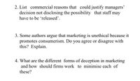 2. List commercial reasons that could justify managers'
decision not disclosing the possibility that staff may
have to be 'released'.
3. Some authors argue that marketing is unethical because it
promotes consumerism. Do you agree or disagree with
this? Explain.
4. What are the different forms of deception in marketing
and how should firms work to minimise each of
these?
