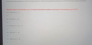 A given population proportion is 0.25. For the given value of \( n \), what is the probability of getting each of the following sample proportions?

(Round all \( z \) values to 2 decimal places, e.g., 0.75. Round all intermediate calculations and answers to 4 decimal places, e.g., 0.7275.)

a. \( n = 110 \) and \( \hat{p} \leq 0.21 \)  
\( p = \) [ ]

b. \( n = 33 \) and \( \hat{p} > 0.24 \)  
\( p = \) [ ]

c. \( n = 59 \) and \( 0.24 \leq \hat{p} < 0.27 \)  
\( p = \) [ ]

d. \( n = 80 \) and \( \hat{p} > 0.30 \)  
\( p = \) [ ]

e. \( n = 800 \) and \( \hat{p} > 0.30 \)  
\( p = \) [ ]