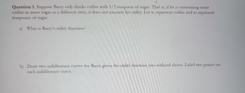 Question 1. Suppose Barry only drinks coffee with 1/2 teaspoon of sugar. That is, if he is consuming more
coffee or more sugar in a different ratio, it does not increase his utility. Let x₁ represent coffee and x2 represent
teaspoons of sugar.
a) What is Barry's utility function?
b) Draw two indifference curves for Barry given the utility function you outlined above. Label two points on
each indifference curve.