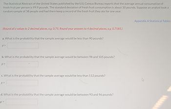 The Statistical Abstract of the United States published by the U.S. Census Bureau reports that the average annual consumption of
fresh fruit per person is 99.9 pounds. The standard deviation of fresh fruit consumption is about 30 pounds. Suppose an analyst took a
random sample of 38 people and had them keep a record of the fresh fruit they ate for one year.
(Round all z values to 2 decimal places, e.g. 0.75. Round your answers to 4 decimal places, e.g. 0.7585.)
a. What is the probability that the sample average would be less than 90 pounds?
p=
b. What is the probability that the sample average would be between 98 and 105 pounds?
p=
c. What is the probability that the sample average would be less than 112 pounds?
p=
d. What is the probability that the sample average would be between 93 and 96 pounds?
p=
Appendix A Statistical Tables