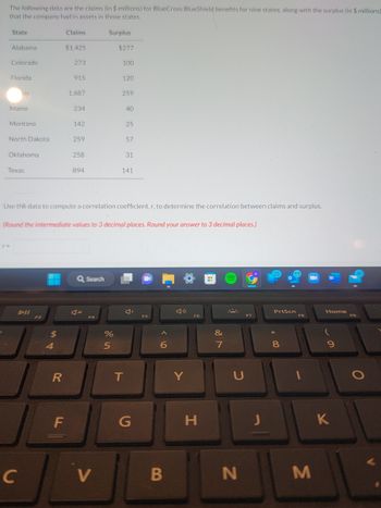 The following data are the claims (in $ millions) for BlueCross BlueShield benefits for nine states, along with the surplus (in $ millions)
that the company had in assets in those states.
State
4
Alabama
Colorado
Florida
ois
Maine
Montana
North Dakota
r=
Oklahoma
Texas
C
$
4
Claims
R
$1,425
F
273
915
1,687
234
142
259
258
894
Surplus
Q Search
Use the data to compute a correlation coefficient, r, to determine the correlation between claims and surplus.
V
$277
(Round the intermediate values to 3 decimal places. Round your answer to 3 decimal places.)
100
%
5
120
259
40
25
57
31
141
T
G
F5
6
B
Y
F6
H
&
7
€
U
N
J
PrtScn
8
F8
M
Home
K