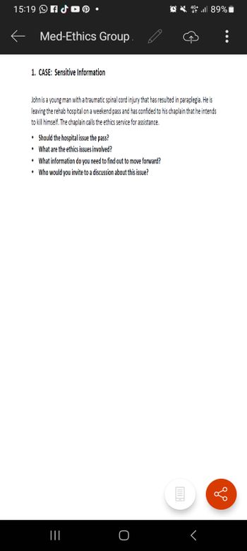 15:19 f
1. CASE: Sensitive Information
Med-Ethics Group.
John is a young man with a traumatic spinal cord injury that has resulted in paraplegia. He is
leaving the rehab hospital on a weekend pass and has confided to his chaplain that he intends
to kill himself. The chaplain calls the ethics service for assistance.
.
Should the hospital issue the pass?
• What are the ethics issues involved?
.
What information do you need to find out to move forward?
• Who would you invite to a discussion about this issue?
=
|||
O
46 89%
E
<
: