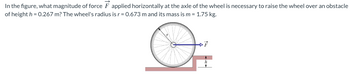 In
the figure, what magnitude of force F applied horizontally at the axle of the wheel is necessary to raise the wheel over an obstacle
of height h = 0.267 m? The wheel's radius is r = 0.673 m and its mass is m = 1.75 kg.
DF