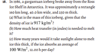 18. In 1986, a gargantuan iceberg broke away from the Ross
Ice Shelf in Antarctica. It was approximately a rectangle
160 km long, 40.0 km wide, and 250 m thick.
(a) What is the mass of this iceberg, given that the
density of ice is 917 kg/m??
(b) How much heat transfer (in joules) is needed to melt
it?
(c) How many years would it take sunlight alone to melt
ice this thick, if the ice absorbs an average of
100 W/m?, 12.00 h per day?
