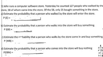 3) John runs a computer software store. Yesterday he counted 127 people who walked by the
store, 58 of whom came into the store. Of the 58, only 25 bought something in the store.
a) Estimate the probability that a person who walked by the store will enter the store.
P (E)=
b) Estimate the probability that a person who walks into the store will buy something.
P (EB) =
c) Estimate the probability that a person who walks by the store come in and buy something.
P (WB) =
d) Estimate the probability that a person who comes into the store will buy nothing
P(EBN) =
617
576
415
3-4