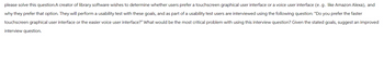 please solve this question:A creator of library software wishes to determine whether users prefer a touchscreen graphical user interface or a voice user interface (e.g. like Amazon Alexa), and
why they prefer that option. They will perform a usability test with these goals, and as part of a usability test users are interviewed using the following question: "Do you prefer the faster
touchscreen graphical user interface or the easier voice user interface?" What would be the most critical problem with using this interview question? Given the stated goals, suggest an improved
interview question.