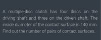 A multiple-disc clutch has four discs on the
driving shaft and three on the driven shaft. The
inside diameter of the contact surface is 140 mm.
Find out the number of pairs of contact surfaces.
