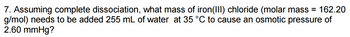 7. Assuming complete dissociation, what mass of iron(III) chloride (molar mass = 162.20
g/mol) needs to be added 255 mL of water at 35 °C to cause an osmotic pressure of
2.60 mmHg?