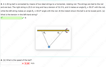 3. A 1.36 kg ball is connected by means of two ideal strings to a horizontal, rotating rod. The strings are tied to the rod
and are taut. The right string is 25.0 cm long and has a tension of 31.5 N, and it makes an angle 82 = 50.0° with the rod,
while the left string makes an angle 0₁ 65.0° angle with the rod. At the instant shown the ball is at its lowest point. (a)
What is the tension in the left-hand string?
N
sc2368 sc2368
sc2368
58 sc2368 sc2368 sc2368 sc2368 sc2368 ⁹
2368 sc2368 se
48 sc2368 se23.6% sc250-368 sc2368
4. (b) What is the speed of the ball?
X3.16 m/s
308 sc2548 se2368 sc23
3 sc2368 cc2368 sc2368 sc2368 sc2368 sc
sc2368 2368 sc2368 s
sc2368 s
68 sc236 sc233 sc23682368 sc2368 sc2368 sc2