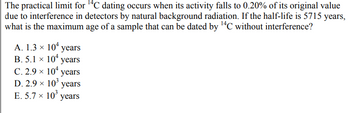 The practical limit for ¹4C dating occurs when its activity falls to 0.20% of its original value
due to interference in detectors by natural background radiation. If the half-life is 5715 years,
what is the maximum age of a sample that can be dated by ¹4C without interference?
A. 1.3 × 10 years
B. 5.1 × 10 years
C. 2.9 × 10¹ years
D. 2.9 × 10³ years
E. 5.7 × 10³ years