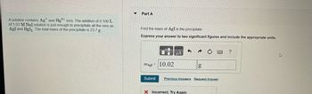 A solution contains Ag and Hg2+ ions. The addition of 0.100 L
of 1.03 M Nal solution is just enough to precipitate all the ions as
AgI and HgI₂. The total mass of the precipitate is 23.7 g
▼
Part A
Find the mass of AgI in the precipitate.
Express your answer to two significant figures and include the appropriate units.
mAgI 10.02
g
Submit Previous Answers Request Answer
Incorrect; Try Again
?
4