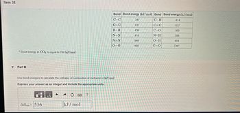 Item 38
▼
* Bond energy in CO2 is equal to 799 kJ/mol.
Part B
AHrxn= 536
Use bond energies to calculate the enthalpy of combustion of methanol in kJ/mol.
Express your answer as an integer and include the appropriate units.
μÅ
D
kJ/mol
Bond Bond energy (kJ/mol) Bond Bond energy (kJ/mol)
C-C
C-H
414
C=C
C=C
837
C-O
360
N-H
389
O-H
464
C=O
736*
?
H-H
N=N
N=N
0=0
347
611
436
418
946
498