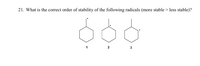 **Question 21:**

What is the correct order of stability of the following radicals (more stable > less stable)?

- Diagram Description:
  - The image displays three cyclohexane structures, each with a single radical represented by a dot.
  - Radical 1: The radical is located on the carbon at the top of the ring.
  - Radical 2: The radical is located on a carbon adjacent to the top of the ring.
  - Radical 3: The radical is located on a carbon farther down the side of the ring.

Students are tasked with determining the stability order of these radicals based on their positions, comparing factors such as hyperconjugation and resonance effects. Analyzing the stabilizing interactions can provide insights into the radical's relative stabilities.