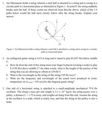 1. Jun Matsumoto holds a string wherein a steel ball is attached to a string and is swung in a
circular path in a horizontal plane as illustrated in Figure 1. At point P, the string suddenly
breaks near the ball. If these events are observed from directly above, which of the 1-5
paths below would the ball most closely follow after the string breaks. Explain your
answer.
Figure 1. Jun Matsumoto holds a string wherein a steel ball is attached to a string and is swung in a circular
path in a horizontal plane
2. An unfingered guitar string is 0.63 m long and is tuned to play B (247 Hz) below middle
C.
a. How far from the end of this string must your finger b placed (creating a node) to play
E (330 Hz) above middle C? (In other words, what is the length of the portion of the
string that you are allowing to vibrate at 330 Hz?)
b. What is the wavelength on the string of this string 330 Hz wave?
c. What are the frequeney and wavelength of the sound wave produced in room-
temperature air (Vsound = 343 m/s) by this fingered guitar string?
3. One end of a horizontal string is attached to a small-amplitude mechanical 75.0 Hz
ocillator. The string's mass per unit length is 5.3 x 10* kg/m. the string passes over a
pulley, a distance L = 1.75 m away, and weights are hung from this end. Assume the string
at the oscillator is a node, which is nearly true, and that the string at the pulley is also a
node.
