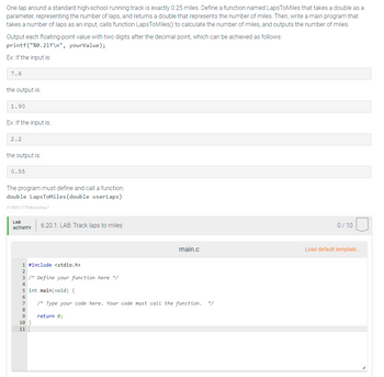 One lap around a standard high-school running track is exactly 0.25 miles. Define a function named LapsToMiles that takes a double as a
parameter, representing the number of laps, and returns a double that represents the number of miles. Then, write a main program that
takes a number of laps as an input, calls function LapsToMiles() to calculate the number of miles, and outputs the number of miles.
Output each floating-point value with two digits after the decimal point, which can be achieved as follows:
printf("%0.21f\n", yourValue);
Ex: If the input is:
7.6
the output is:
1.90
Ex: If the input is:
2.2
the output is:
0.55
The program must define and call a function:
double LapsToMiles (double userLaps)
412800.2778464.qx3zqy7
LAB
ACTIVITY
1 #include <stdio.h>
2
3 /* Define your function here */
4
6.20.1: LAB: Track laps to miles
8
5 int main(void) {
6
7
/* Type your code here. Your code must call the function. */
9
10
11
main.c
return 0;
0/10
Load default template...