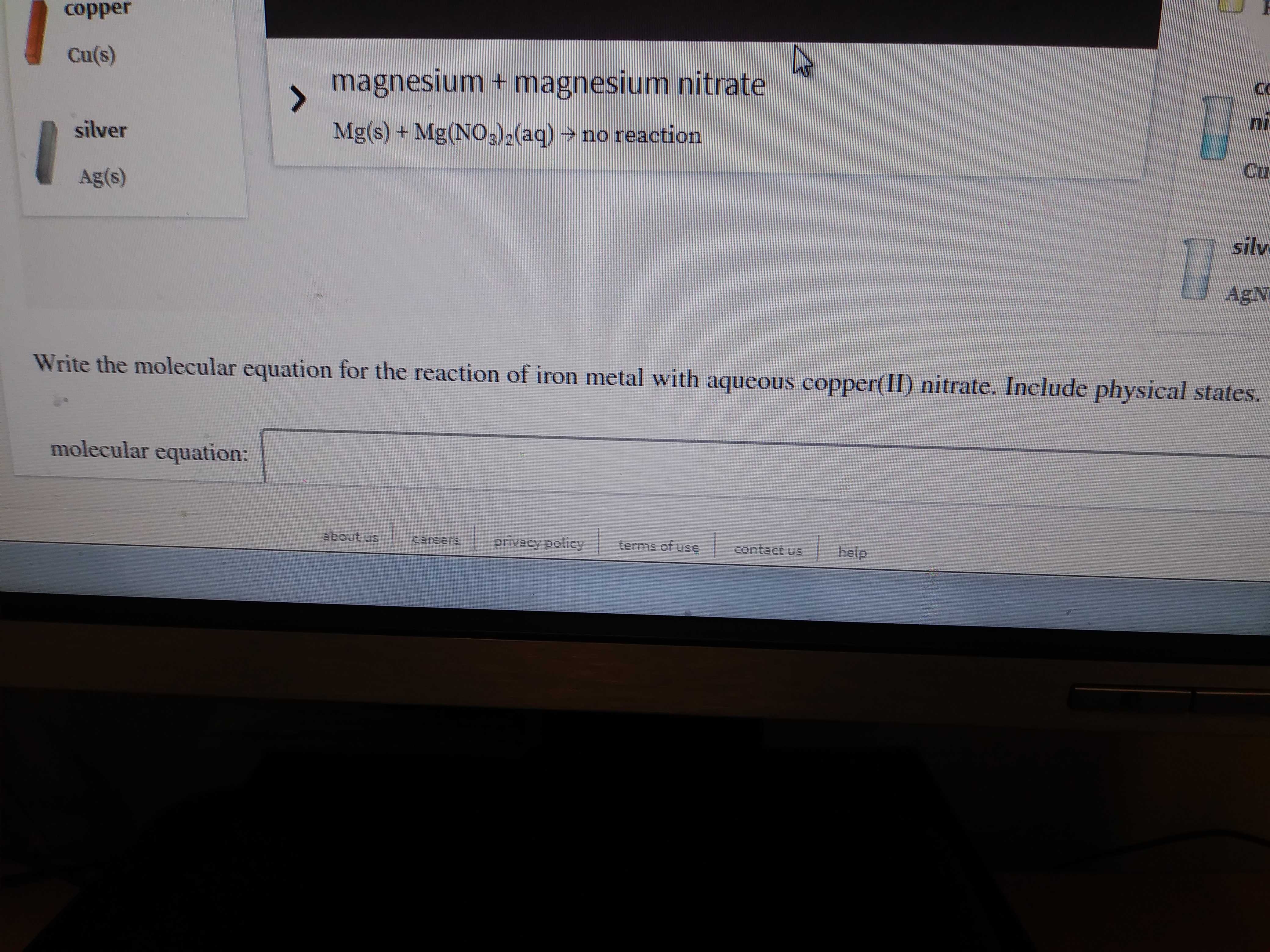copper
Cu(s)
magnesium + magnesium nitrate
silver
Mg(s) + Mg(NO3)2(aq) → no reaction
Cu
Ag(s)
silv
AgN
Write the molecular equation for the reaction of iron metal with aqueous copper(II) nitrate. Include physical states.
molecular equation:
about us
Careers
privacy policy
terms of use
help
contact us
