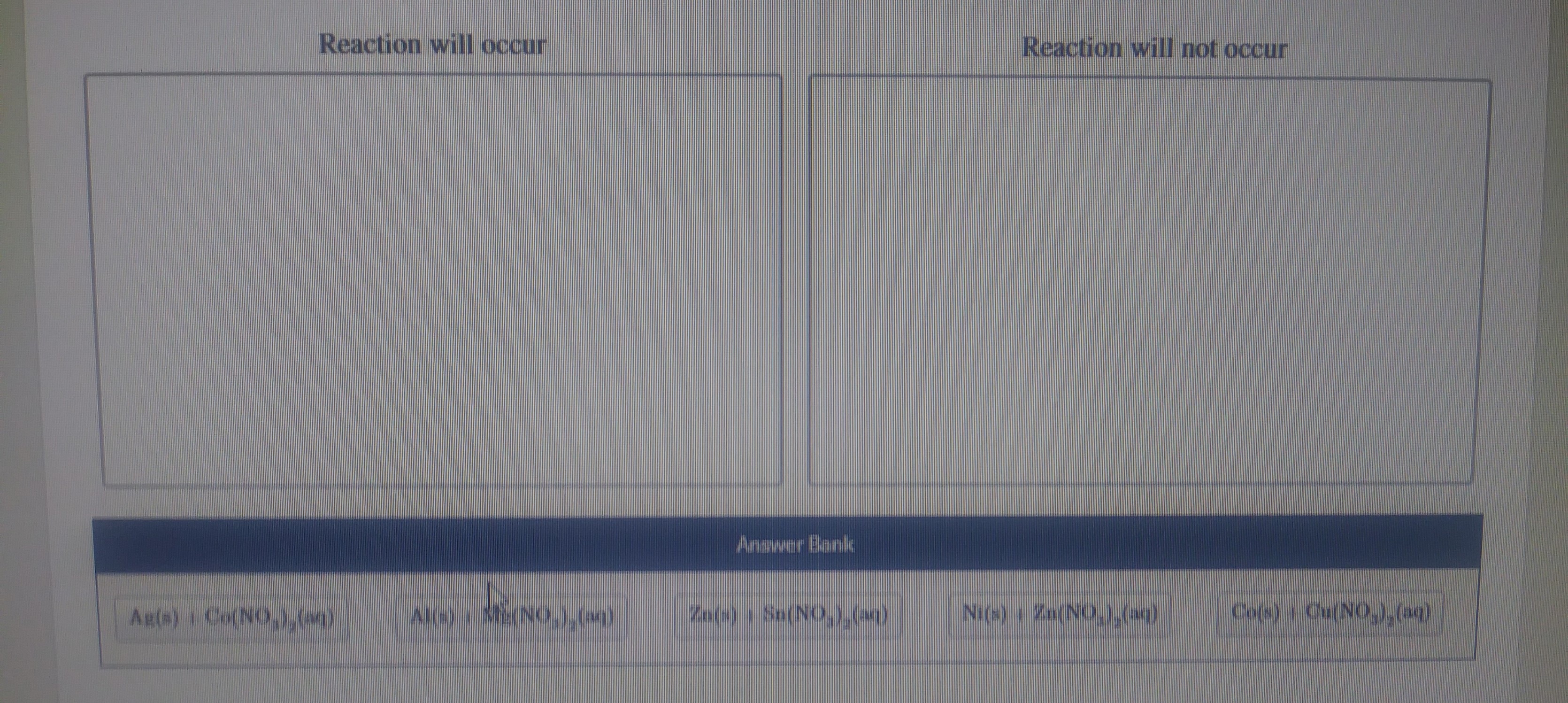 Reaction will occur
Reaction will not occur
Anower Bank
Ag(a) Co(NO,),(on)
NO.1,(0)
Za() Sa(NO,),(a)
Ni(s) Za(NO).(aq)
Co(s) CaNO,),(a)
