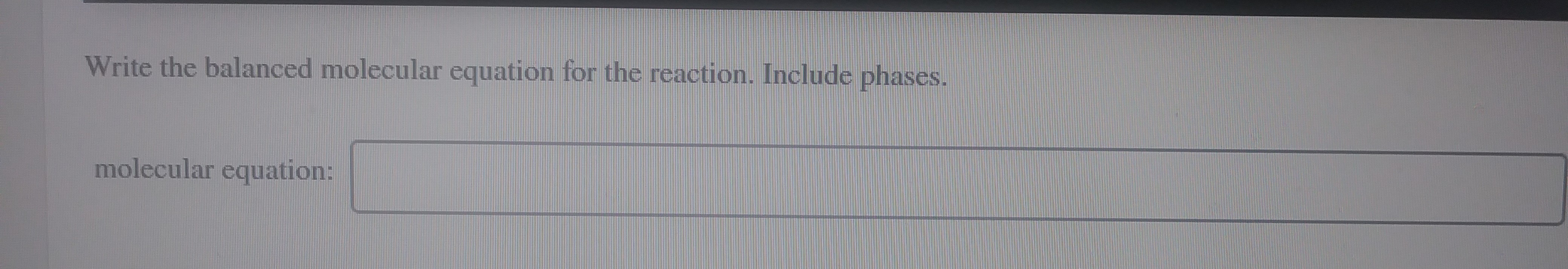 Write the balanced molecular equation for the reaction. Include phases.
molecular equation:
