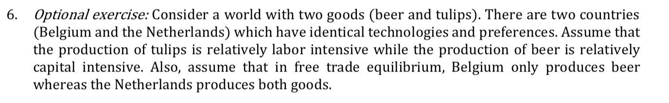 6. Optional exercise: Consider a world with two goods (beer and tulips). There are two countries
(Belgium and the Netherlands) which have identical technologies and preferences. Assume that
the production of tulips is relatively labor intensive while the production of beer is relatively
capital intensive. Also, assume that in free trade equilibrium, Belgium only produces beer
whereas the Netherlands produces both goods.
