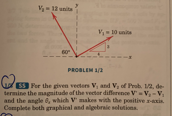 V₂ = 12 units
60°
y
V₁ = 10 units
4
PROBLEM 1/2
3
-x
SS For the given vectors V₁ and V₂ of Prob. 1/2, de-
termine the magnitude of the vector difference V' = V₂ - V₁
and the angle, which V' makes with the positive x-axis.
Complete both graphical and algebraic solutions.