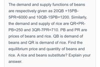 The demand and supply functions of beans
are respectively given as 20QB +15PB-
5PR=6000 and 10QB-15PB=1200. Similarly,
the demand and supply of rice are QR+PR-
PB=250 and 3QR-7PR=710. PB and PR are
prices of beans and rice. QB is demand of
beans and QR is demand of rice. Find the
equilibrium price and quantity of beans and
rice. A rice and beans substitute? Explain your
answer.
