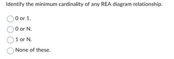 Identify the minimum cardinality of any REA diagram relationship.
O or 1.
O or N.
1 or N.
None of these.