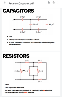 ResistorsCapacitor.pdf
CAPACITORS
5.0 μ
24 µF
A
: 4.0 μF
(#) µF
6.0 μ .
8.0 μ
4. Find
a. The equivalent capacitance of the network
b. If point A and B are connected to a 12V battery, find all charges in
each capacitors
RESISTORS
3.0 Ω
4.0 2
A
20.0 N
(##).0 2
8.0 Ω
6.0 Ω
5. Find
a. the equivalent resistance.
b. If point A and B will be connected to 12V battery, find all individual
current and voltage drop in each resistors.
...
