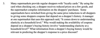 3.
Many supermarkets provide regular shoppers with "loyalty cards." By using the
card when checking out, a shopper receives reduced prices on a few goods, and
the supermarket compiles information on the shoppers' purchases. Some
supermarkets have switched from giving the same price reductions to all shoppers
to giving some shoppers coupons that depend on a shopper's history. A manager
at one supermarket that uses this approach said, "It comes down to understanding
elasticity at a household level." Why would making the availability of coupons
depend on a shopper's buying history involve "understanding elasticity at a
household level?" What information from a shopper's buying history would be
relevant in predicting the shopper's response to a price discount?
