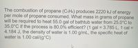 The combustion of propane (C₃H₈) produces 2220 kJ of energy per mole of propane consumed. What mass in grams of propane will be required to heat 55.0 gal of bathtub water from 25.0°C to 35.0°C if the process is 80.0% efficient? 

(1 gal = 3.785 L, 1 cal = 4.184 J, the density of water is 1.00 g/mL, the specific heat of water is 1.00 cal/(g°C)).