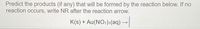**Predicting Reaction Products**

**Instructions:**
Predict the products (if any) that will be formed by the reaction below. If no reaction occurs, write "NR" (No Reaction) after the reaction arrow.

**Chemical Equation:**

\[ \text{K(s) + Au(NO}_3\text{)}_3\text{(aq)} \rightarrow \]

**Note:** In this equation, \( \text{K} \) represents solid potassium, and \( \text{Au(NO}_3\text{)}_3 \) represents aqueous gold(III) nitrate. 

Determine if a chemical reaction occurs and what the resultant products are. If no reaction takes place, indicate by writing "NR".