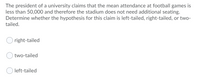 The president of a university claims that the mean attendance at football games is
less than 50,000 and therefore the stadium does not need additional seating.
Determine whether the hypothesis for this claim is left-tailed, right-tailed, or two-
tailed.
right-tailed
two-tailed
O left-tailed
