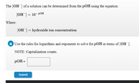 The (OH ] of a solution can be determined from the pOH using the equation:
[ОН ] — 10- РОН
Where:
(OH ] = hydroxide ion concentration
a Use the rules for logarithms and exponents to solve for pOH in terms of (OH ].
NOTE: Capitalization counts.
pOH =
Submit
