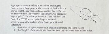 A geosynchronous satellite is a satellite orbiting the
Earth above a fixed point at the equator of the Earth. It is
known that the gravitational acceleration due to Earth at
a distance r from the center of the Earth varies according
to gr = gR R²/r². In this expression, R is the radius of the
Earth, R 6370 km, and gR is the gravitational
acceleration on the surface of the Earth, gr≈ 9.8 m/s².
Determine
"height"
a. the radius of a geosynchronous orbit in kilometers and in miles, and
b. the "height" of the satellite in the orbit from the surface of the Earth in miles.