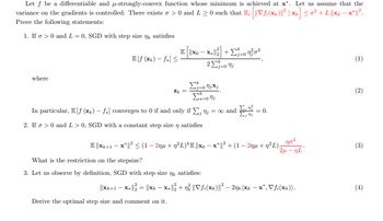 Let f be a differentiable and μ-strongly-convex function whose minimum is achieved at x*. Let us assume that the
variance on the gradients is controlled: There exists σ > 0 and L≥ 0 such that E; [||Vf; (x)||² | xk] ≤0² + L ||xk − x* ||².
Prove the following statements:
1. If σ > 0 and L = 0, SGD with step size ŋk satisfies
| E || xo -
Ef (zk) - f*] ≤
=0
(1)
2 Στο
where
Σj=0jxj
Zk=
(2)
ΣΕ
In particular, E[f (zk) - f*] converges to 0 if and only if Σ, n; = ∞ and
2. If σ > 0 and L > 0, SGD with a constant step size n satisfies
= 0.
E||xk+1 - x* ||² ≤ (1 - 2nμ+n²L)*E ||xo-x* ||² + (1 − 2nµ + n²L);
-
ησε
2μ-nL
(3)
What is the restriction on the stepsize?
3. Let us observe by definition, SGD with step size n satisfies:
||K+1 – x = ||xk - xu t ng Vi(x)|| − 20k (k – x*, Vf(x)).
(4)
Derive the optimal step size and comment on it.