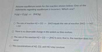 Assume equilibrium exists for the reaction shown below. One of the
statements regarding equilibrium is incorrect. Which one?
H₂(g) + Cl₂(g) = 2HCl(g)
O The rate of reaction H2 + Cl2 --> 2HCl equals the rate of reaction 2HCI --> H2
+ C12
There is no observable change in the system as time evolves
O The rate of the reaction H2 + C12 --> 2HCl is zero; that is, the reaction'does not
occur
The concentrations of H2, C12, and HCI stay constant