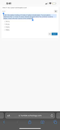 5:41
Chem- F- Gay- Lussac's and Avogadro's Level
6 of 10
A 36.5 liter balloon holding 2.9 moles of carbon dioxide leaks. If we are able to
determine that 1.2 moles of carbon dioxide escaped before the container could be
sealed, what is the new volume of the container?
O 15.1 L
O 21.4 L
O 13.2 L
O 18.6 L
Next
AA
A humble.schoology.com
!!!
