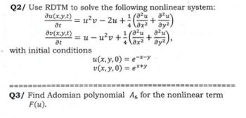 Q2/ Use RDTM to solve the following nonlinear system:
-
azu
+
4
ay2
a²u
ay2
= u - u² v + 1/1 (02/12/4 + 0²/121),
at
av(x,y,t)
at
- with initial conditions
4x²
u(x, y, 0) = ex-y
v(x, y, 0) = ex+y
Q3/ Find Adomian polynomial A6 for the nonlinear term
F(u).