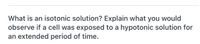 What is an isotonic solution? Explain what you would
observe if a cell was exposed to a hypotonic solution for
an extended period of time.
