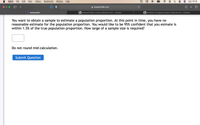 Safari
File
Edit
View
History
Bookmarks
Window
Help
Sun 10:15
myopenmath.com
МyOpenMath
b Answered: What is a point estimate for the... | bartleby
b Answered: An engineer wishes to determine the... | bartleby
You want to obtain a sample to estimate a population proportion. At this point in time, you have no
reasonable estimate for the population proportion. You would like to be 95% confident that you esimate is
within 1.5% of the true population proportion. How large of a sample size is required?
Do not round mid-calculation.
Submit Question
