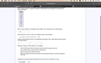 Safari
File
Edit
View
History
Bookmarks
Window
Help
Sun 10:16
A myopenmath.com
МyOpenMath
b Answered: What is a point estimate for the... | bartleby
b Answered: An engineer wishes to determine the... | bartleby
Suppose you are a researcher in a hospital. You are experimenting with a new tranqunizer. You collEtt data
from a random sample of 11 patients. The period of effectiveness of the tranquilizer for each patient (in
hours) is as follows:
Hours
3
3
2.9
2.5
2.5
3
2.7
2.4
2.7
3
3
What is a point estimate for the population mean length of time. (Round answer to 2 decimal places)
2.79
What must be true in order to construct a confidence interval in this situation?
The population must be approximately normal
Construct a 90% confidence interval for the population mean length of time. (Round upper and lower bounds
to 2 decimal places.)
What does it mean to be "90% confident" in this problem?
There is a 90% chance that the confidence interval contains the sample mean time.
The confidence interval contains 90% of all sample times.
90% of all times will fall within this interval.
O 90% of all confidence intervals found using this same sampling technique will contain the population
mean time.
Suppose that the company releases a statement that the mean time for all patients is 2 hours.
Is this possible?
