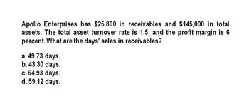 Apollo Enterprises has $25,800 in receivables and $145,000 in total
assets. The total asset turnover rate is 1.5, and the profit margin is 6
percent. What are the days' sales in receivables?
a. 49.73 days.
b. 43.30 days.
c. 64.93 days.
d. 59.12 days.